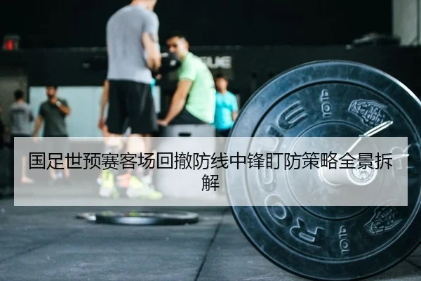 国足世预赛客场回撤防线中锋盯防策略全景拆解