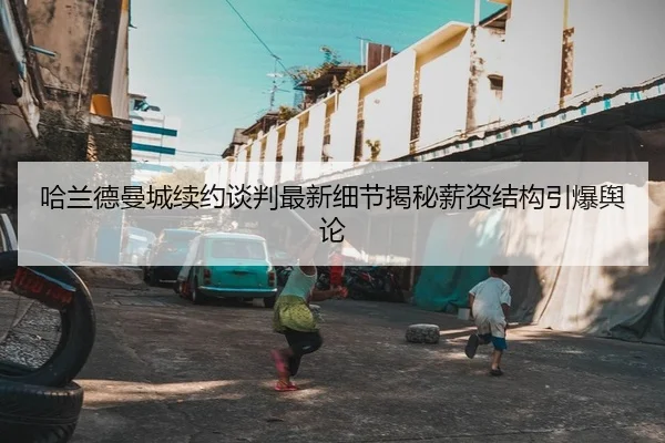 哈兰德曼城续约谈判最新细节揭秘薪资结构引爆舆论