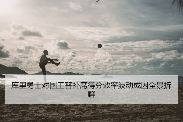 库里勇士对国王替补席得分效率波动成因全景拆解